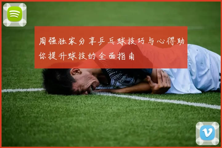 周强独家分享乒乓球技巧与心得助你提升球技的全面指南