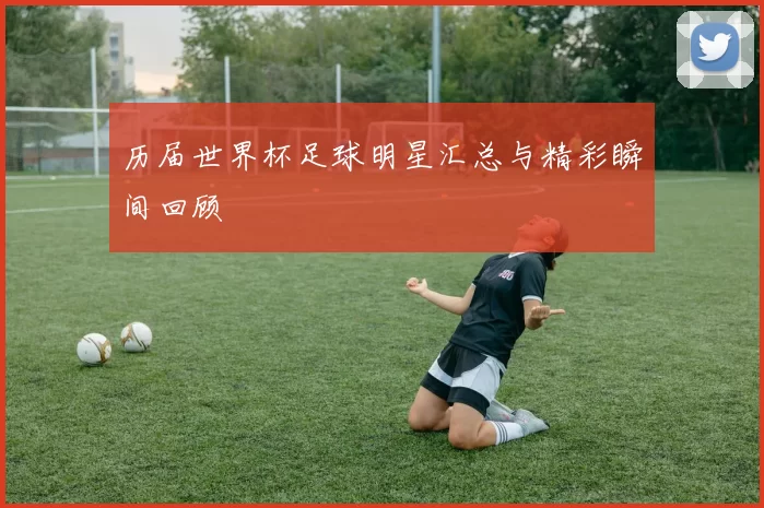 历届世界杯足球明星汇总与精彩瞬间回顾