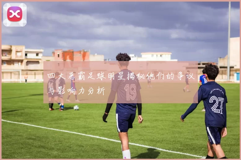 四大恶霸足球明星揭秘他们的争议与影响力分析