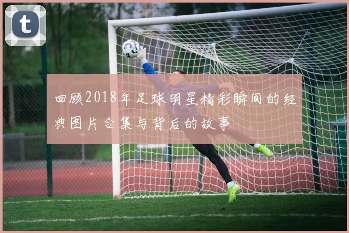 回顾2018年足球明星精彩瞬间的经典图片合集与背后的故事