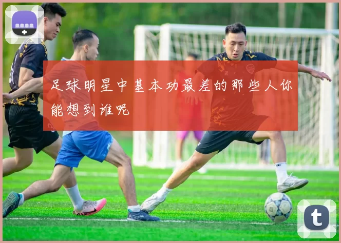 足球明星中基本功最差的那些人你能想到谁呢