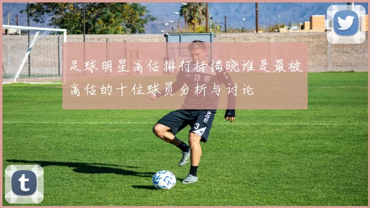 足球明星高估排行榜揭晓谁是最被高估的十位球员分析与讨论