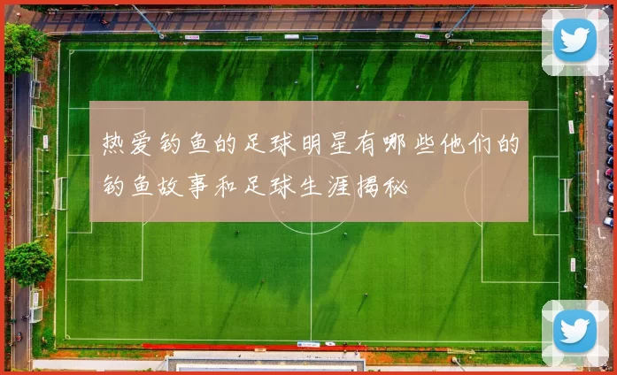热爱钓鱼的足球明星有哪些他们的钓鱼故事和足球生涯揭秘
