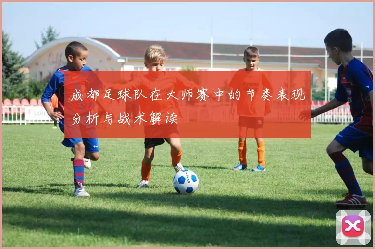 成都足球队在大师赛中的节奏表现分析与战术解读