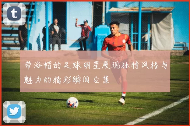 带浴帽的足球明星展现独特风格与魅力的精彩瞬间合集