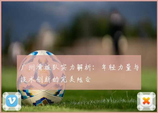 广州滑板队实力解析：年轻力量与技术创新的完美结合