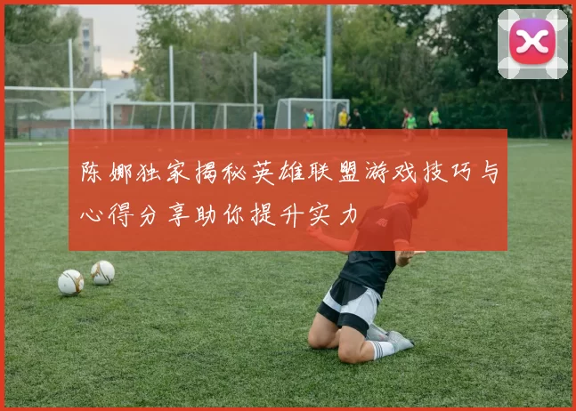 陈娜独家揭秘英雄联盟游戏技巧与心得分享助你提升实力