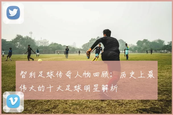 智利足球传奇人物回顾：历史上最伟大的十大足球明星解析