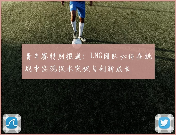 青年赛特别报道：LNG团队如何在挑战中实现技术突破与创新成长