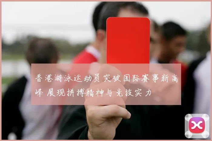 香港游泳运动员突破国际赛事新高峰 展现拼搏精神与竞技实力
