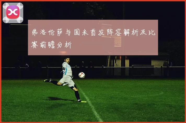 弗洛伦萨与国米首发阵容解析及比赛前瞻分析