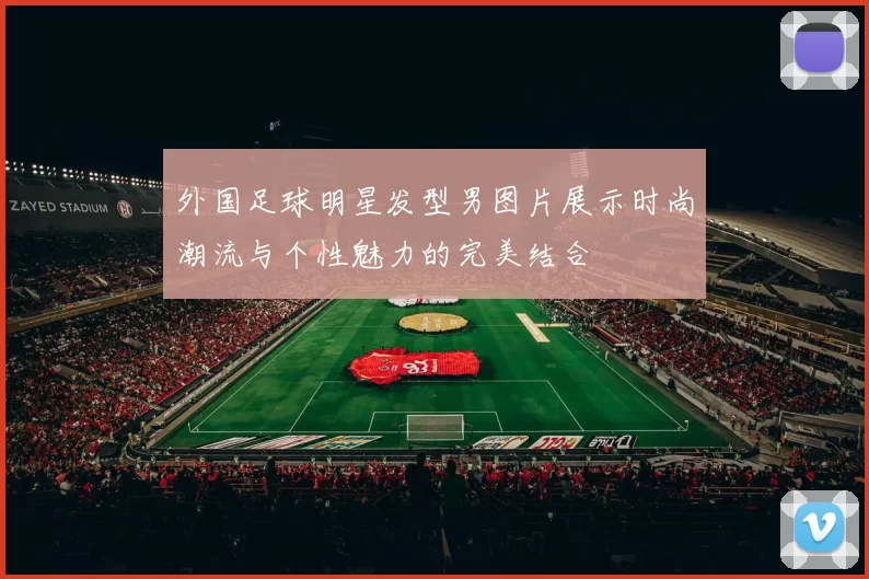 外国足球明星发型男图片展示时尚潮流与个性魅力的完美结合