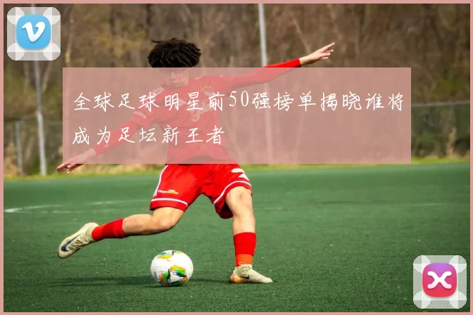 全球足球明星前50强榜单揭晓谁将成为足坛新王者
